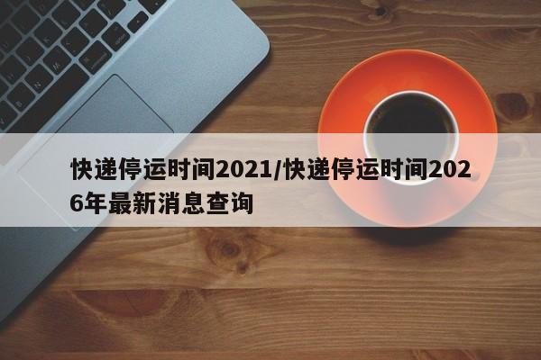 快递停运时间2021/快递停运时间2026年最新消息查询