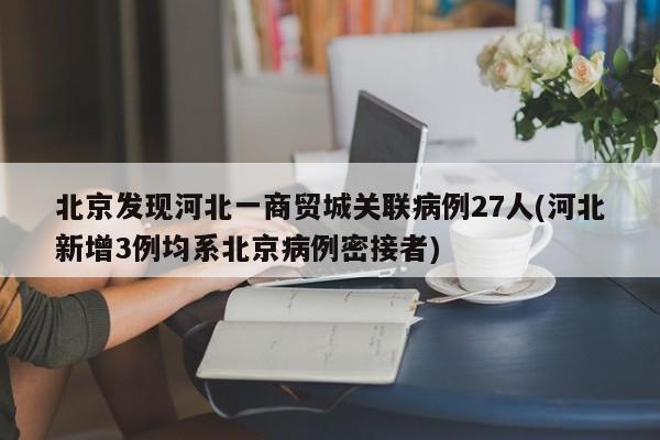北京发现河北一商贸城关联病例27人(河北新增3例均系北京病例密接者)
