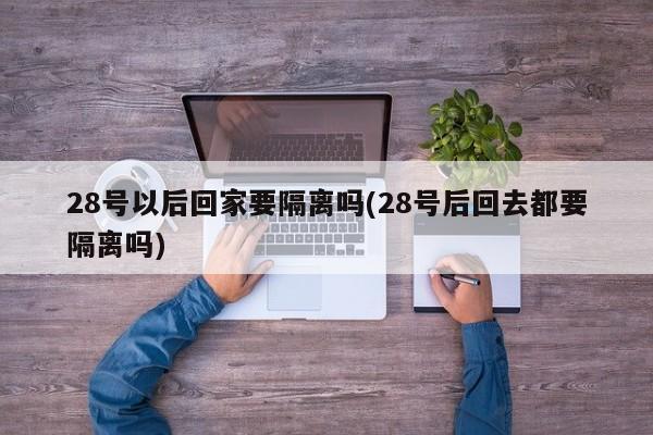 28号以后回家要隔离吗(28号后回去都要隔离吗)