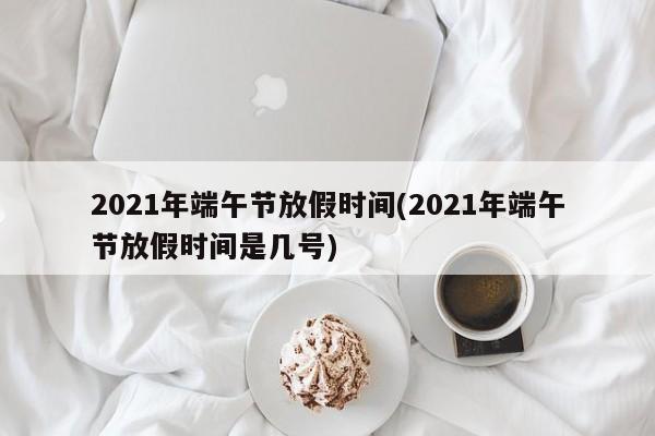 2021年端午节放假时间(2021年端午节放假时间是几号)
