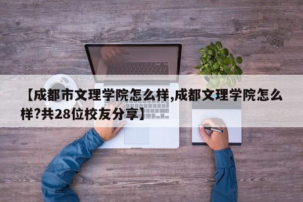 【成都市文理学院怎么样,成都文理学院怎么样?共28位校友分享】
