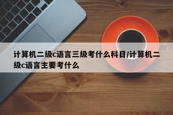 计算机二级c语言三级考什么科目/计算机二级c语言主要考什么