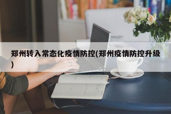 郑州转入常态化疫情防控(郑州疫情防控升级)