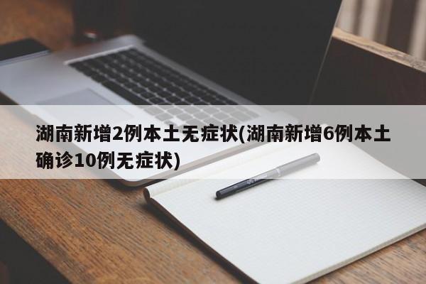 湖南新增2例本土无症状(湖南新增6例本土确诊10例无症状)