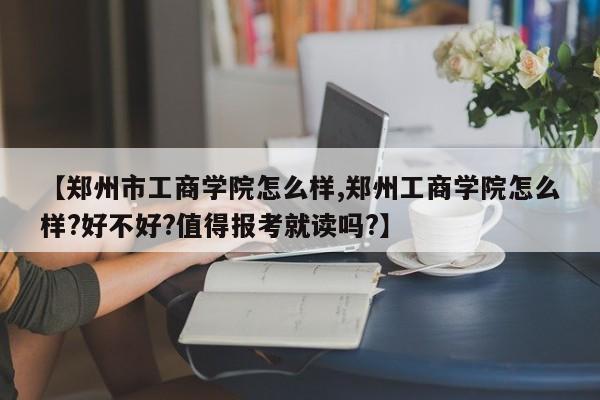 【郑州市工商学院怎么样,郑州工商学院怎么样?好不好?值得报考就读吗?】
