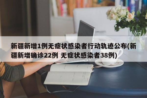 新疆新增1例无症状感染者行动轨迹公布(新疆新增确诊22例 无症状感染者38例)