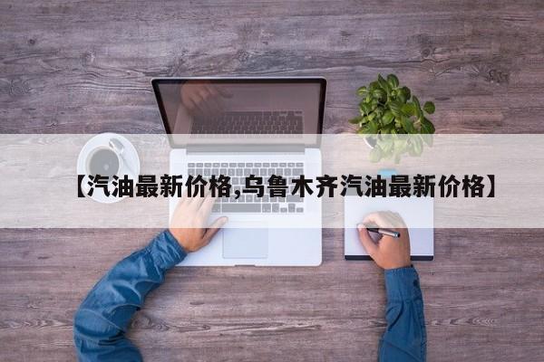 【汽油最新价格,乌鲁木齐汽油最新价格】