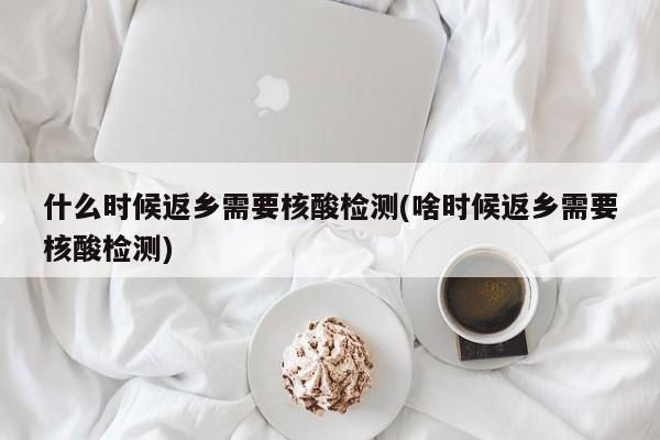 什么时候返乡需要核酸检测(啥时候返乡需要核酸检测)