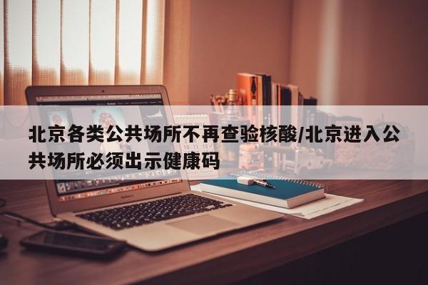 北京各类公共场所不再查验核酸/北京进入公共场所必须出示健康码