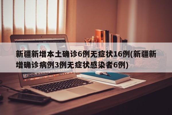 新疆新增本土确诊6例无症状16例(新疆新增确诊病例3例无症状感染者6例)