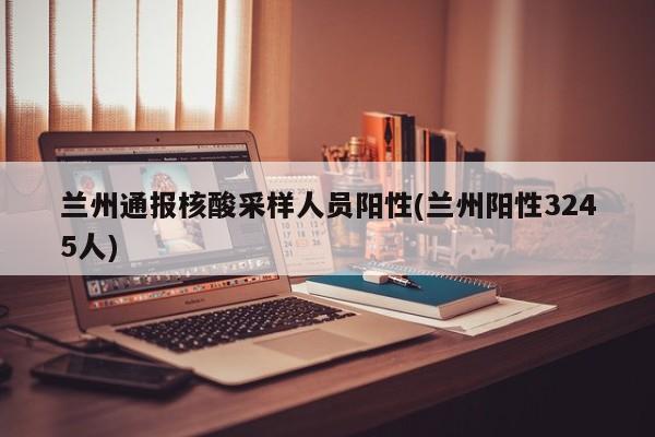 兰州通报核酸采样人员阳性(兰州阳性3245人)