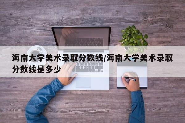 海南大学美术录取分数线/海南大学美术录取分数线是多少