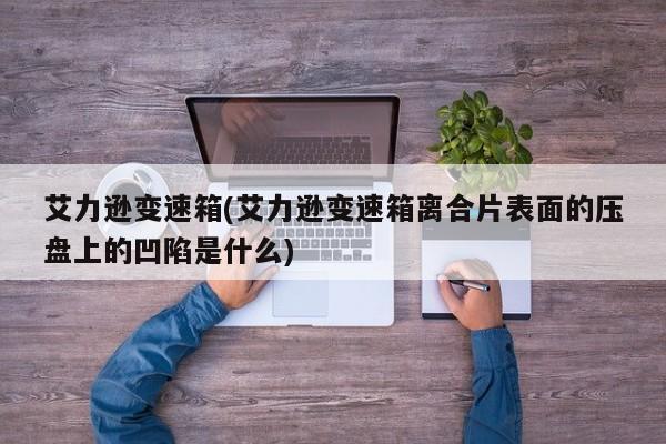艾力逊变速箱(艾力逊变速箱离合片表面的压盘上的凹陷是什么)