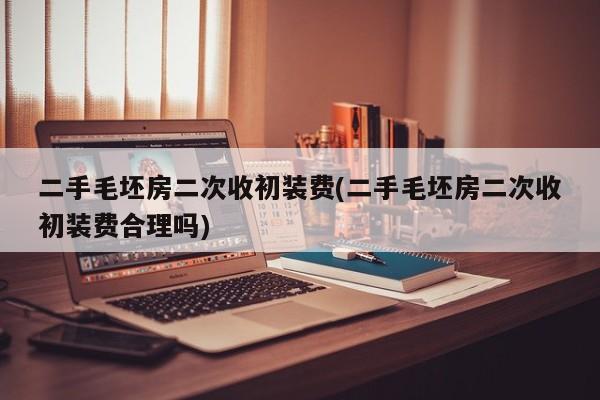 二手毛坯房二次收初装费(二手毛坯房二次收初装费合理吗)