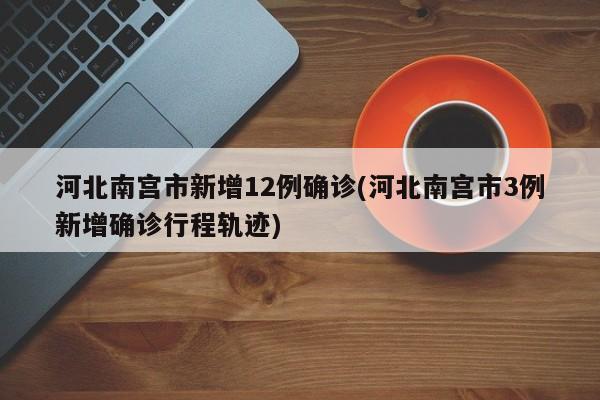 河北南宫市新增12例确诊(河北南宫市3例新增确诊行程轨迹)