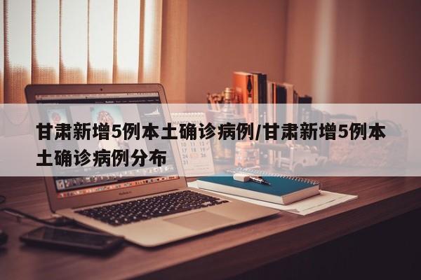 甘肃新增5例本土确诊病例/甘肃新增5例本土确诊病例分布