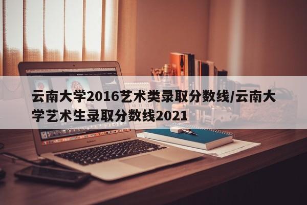 云南大学2016艺术类录取分数线/云南大学艺术生录取分数线2021