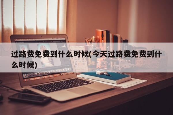过路费免费到什么时候(今天过路费免费到什么时候)