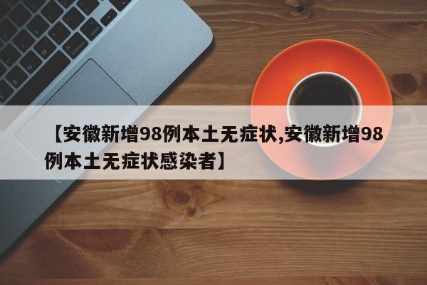 【安徽新增98例本土无症状,安徽新增98例本土无症状感染者】