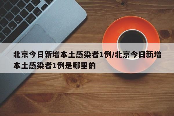 北京今日新增本土感染者1例/北京今日新增本土感染者1例是哪里的