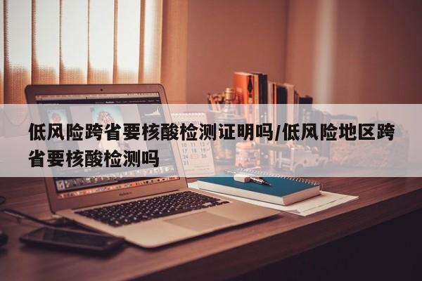低风险跨省要核酸检测证明吗/低风险地区跨省要核酸检测吗