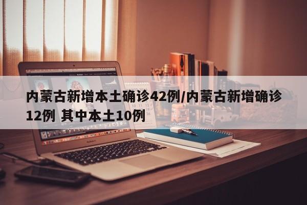 内蒙古新增本土确诊42例/内蒙古新增确诊12例 其中本土10例