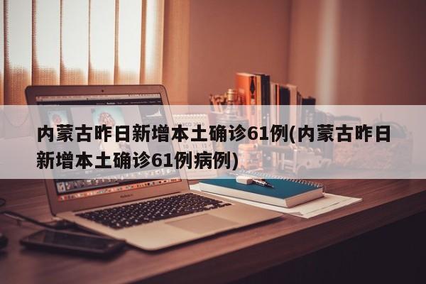 内蒙古昨日新增本土确诊61例(内蒙古昨日新增本土确诊61例病例)