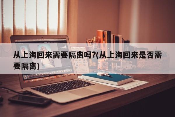 从上海回来需要隔离吗?(从上海回来是否需要隔离)