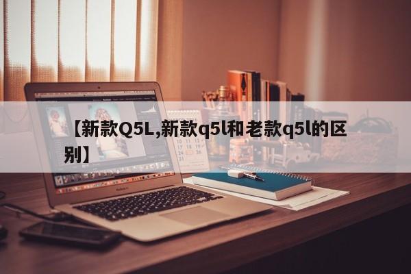【新款Q5L,新款q5l和老款q5l的区别】