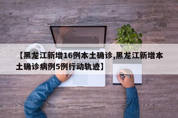 【黑龙江新增16例本土确诊,黑龙江新增本土确诊病例5例行动轨迹】