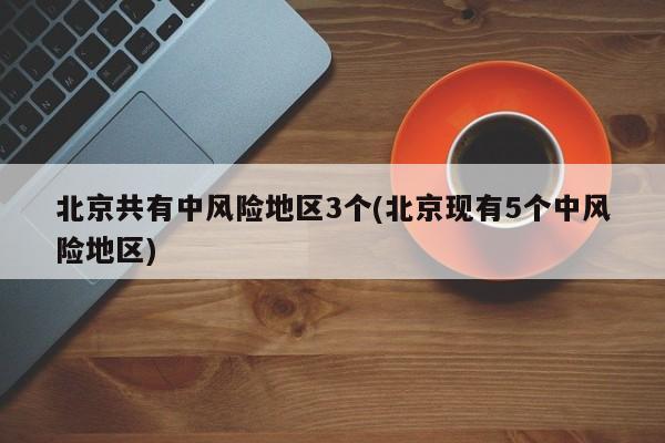 北京共有中风险地区3个(北京现有5个中风险地区)
