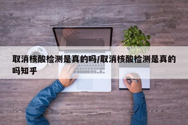 取消核酸检测是真的吗/取消核酸检测是真的吗知乎