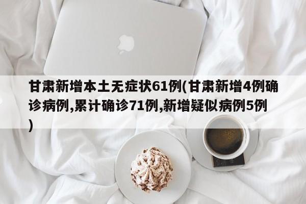 甘肃新增本土无症状61例(甘肃新增4例确诊病例,累计确诊71例,新增疑似病例5例)