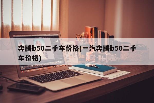 奔腾b50二手车价格(一汽奔腾b50二手车价格)