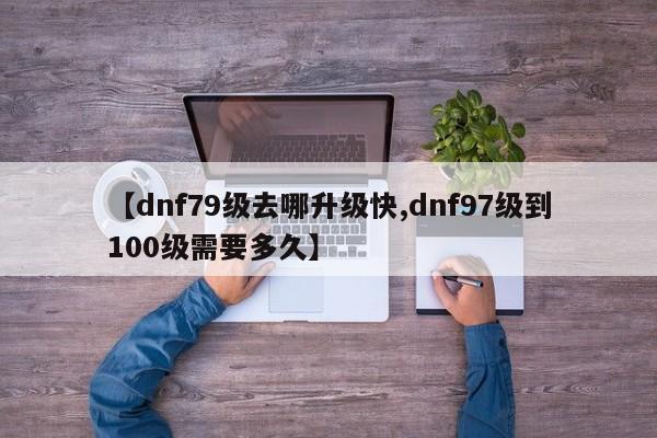【dnf79级去哪升级快,dnf97级到100级需要多久】