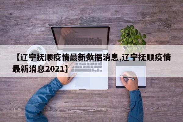 【辽宁抚顺疫情最新数据消息,辽宁抚顺疫情最新消息2021】