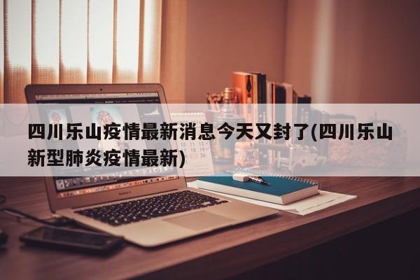 四川乐山疫情最新消息今天又封了(四川乐山新型肺炎疫情最新)