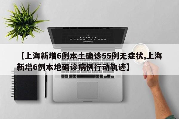 【上海新增6例本土确诊55例无症状,上海新增6例本地确诊病例行动轨迹】