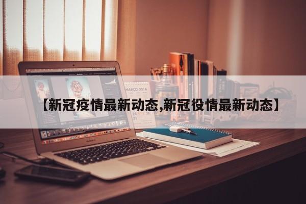 【新冠疫情最新动态,新冠役情最新动态】