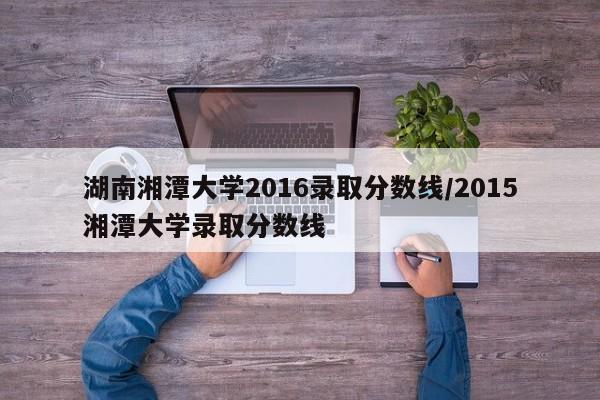 湖南湘潭大学2016录取分数线/2015湘潭大学录取分数线