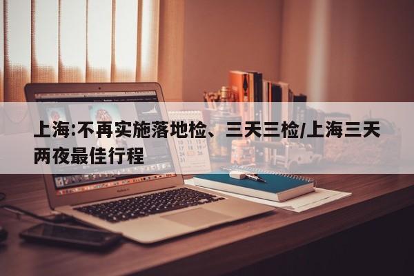 上海:不再实施落地检、三天三检/上海三天两夜最佳行程