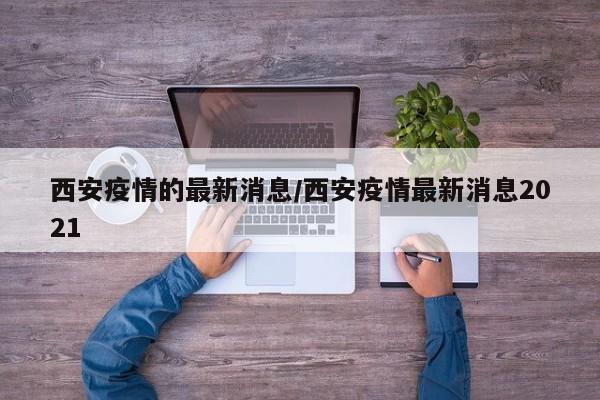 西安疫情的最新消息/西安疫情最新消息2021