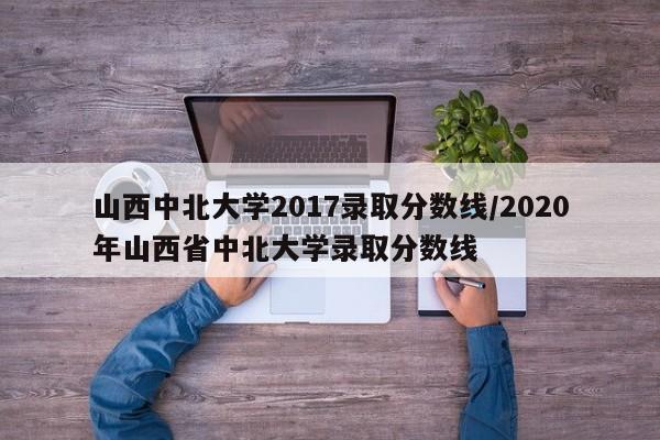 山西中北大学2017录取分数线/2020年山西省中北大学录取分数线