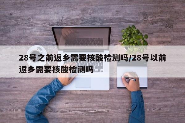 28号之前返乡需要核酸检测吗/28号以前返乡需要核酸检测吗