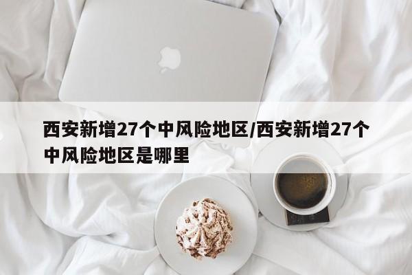 西安新增27个中风险地区/西安新增27个中风险地区是哪里