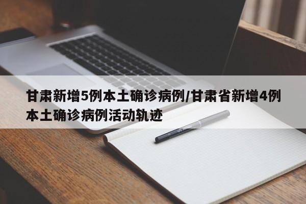 甘肃新增5例本土确诊病例/甘肃省新增4例本土确诊病例活动轨迹