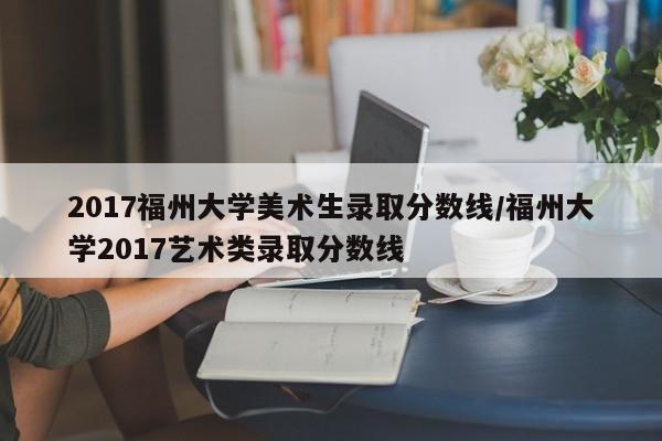 2017福州大学美术生录取分数线/福州大学2017艺术类录取分数线