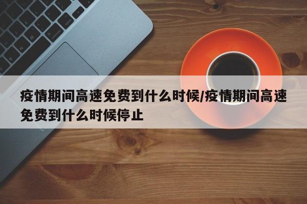疫情期间高速免费到什么时候/疫情期间高速免费到什么时候停止