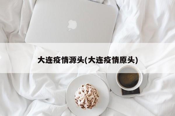 大连疫情源头(大连疫情原头)