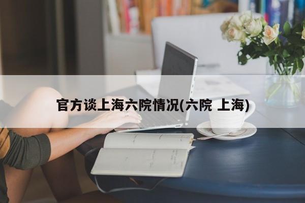官方谈上海六院情况(六院 上海)
